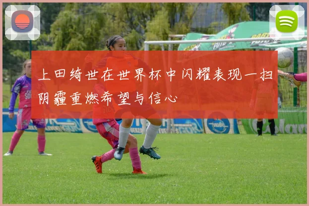 上田绮世在世界杯中闪耀表现一扫阴霾重燃希望与信心