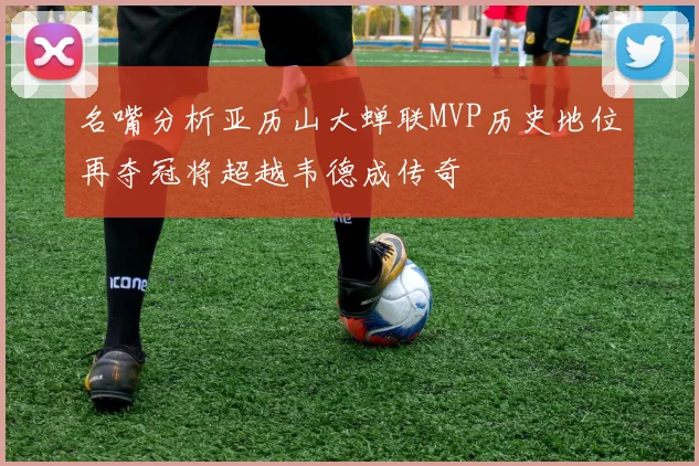 名嘴分析亚历山大蝉联MVP历史地位再夺冠将超越韦德成传奇