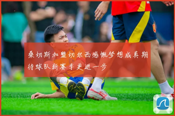 桑切斯加盟切尔西感慨梦想成真期待球队新赛季更进一步