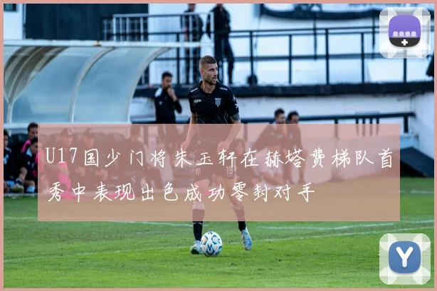 U17国少门将朱玉轩在赫塔费梯队首秀中表现出色成功零封对手