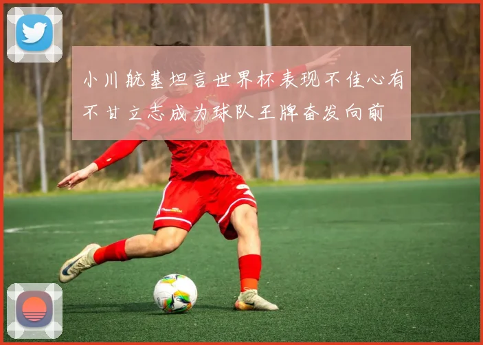 小川航基坦言世界杯表现不佳心有不甘立志成为球队王牌奋发向前