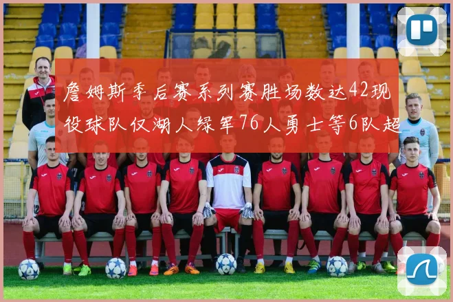 詹姆斯季后赛系列赛胜场数达42现役球队仅湖人绿军76人勇士等6队超越他