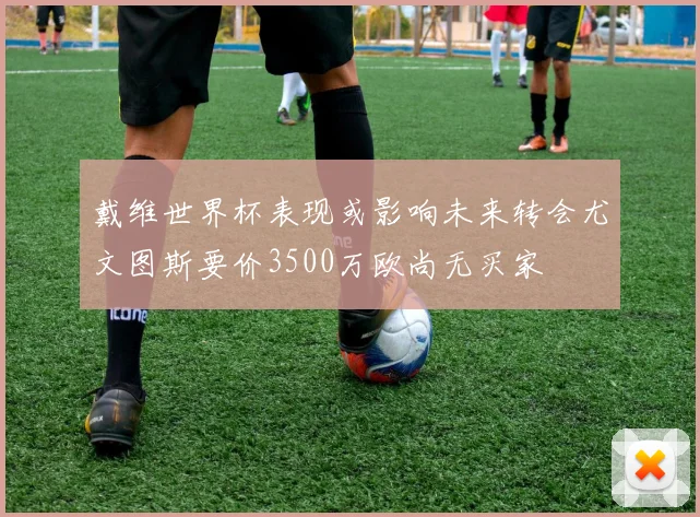 戴维世界杯表现或影响未来转会尤文图斯要价3500万欧尚无买家