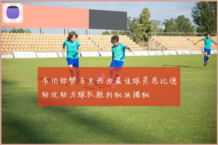 韦伯称赞马克西为最佳球员恩比德助攻助力球队胜利秘诀揭秘