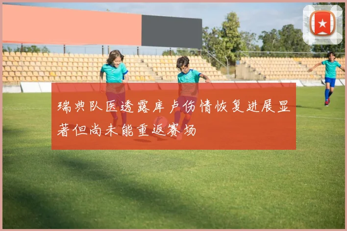 瑞典队医透露库卢伤情恢复进展显著但尚未能重返赛场