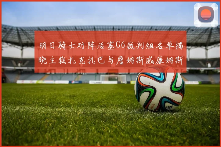 明日骑士对阵活塞G6裁判组名单揭晓主裁扎克扎巴与詹姆斯威廉姆斯在列