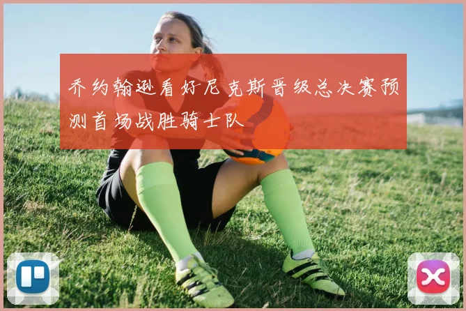 乔约翰逊看好尼克斯晋级总决赛预测首场战胜骑士队