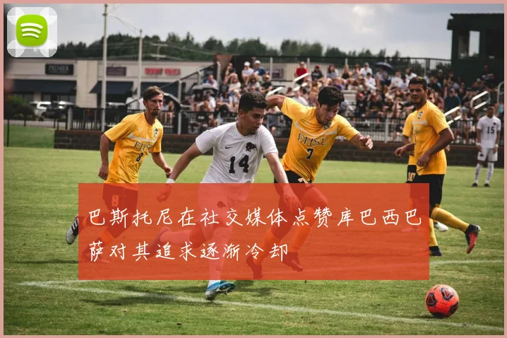 巴斯托尼在社交媒体点赞库巴西巴萨对其追求逐渐冷却