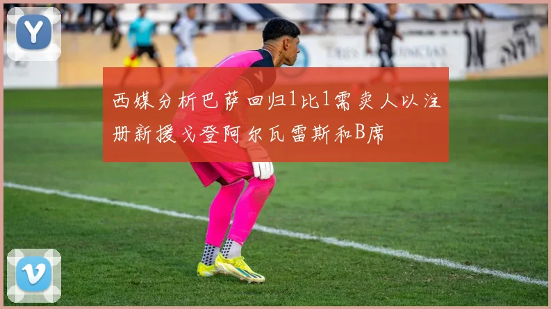 西媒分析巴萨回归1比1需卖人以注册新援戈登阿尔瓦雷斯和B席