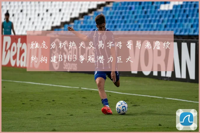 雅虎分析热火交易字母哥与老詹续约构建BIG3争冠潜力巨大