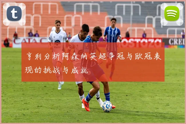 亨利分析阿森纳英超争冠与欧冠表现的挑战与成就
