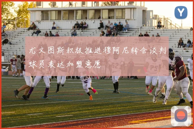 尤文图斯积极推进穆阿尼转会谈判球员表达加盟意愿
