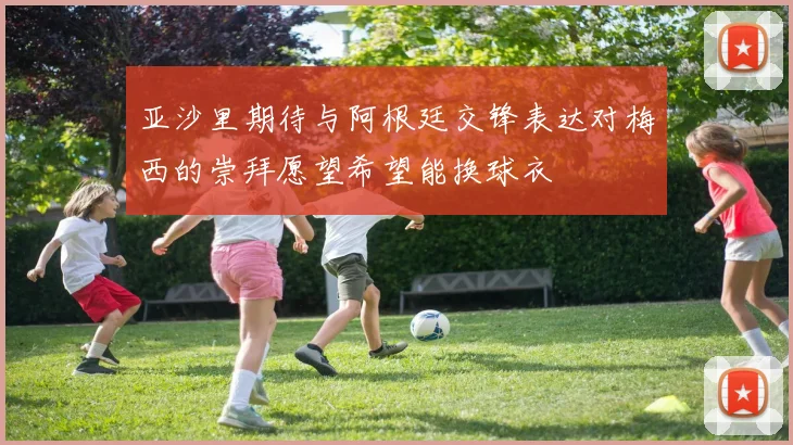 亚沙里期待与阿根廷交锋表达对梅西的崇拜愿望希望能换球衣