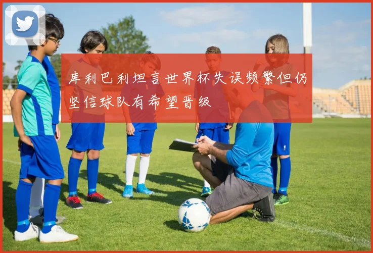 库利巴利坦言世界杯失误频繁但仍坚信球队有希望晋级