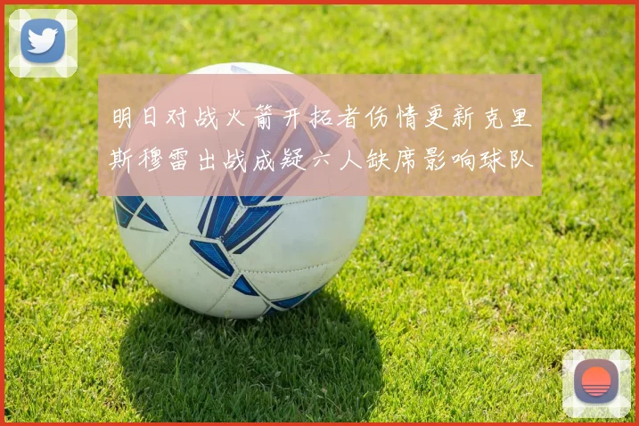 明日对战火箭开拓者伤情更新克里斯穆雷出战成疑六人缺席影响球队实力